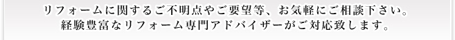 リフォームに関するご不明点やご要望等、お気軽にご相談下さい。 経験豊富なリフォーム専門アドバイザーがご対応致します。