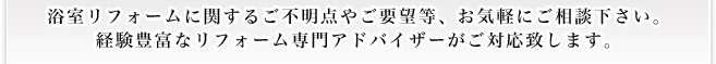 浴室リフォームに関するご不明点やご要望等、お気軽にご相談下さい。 経験豊富なリフォーム専門アドバイザーがご対応致します。