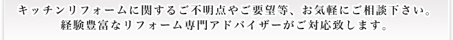 キッチンリフォームに関するご不明点やご要望等、お気軽にご相談下さい。 経験豊富なリフォーム専門アドバイザーがご対応致します。