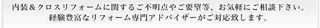 内装＆クロスリフォームに関するご不明点やご要望等、お気軽にご相談下さい。 経験豊富なリフォーム専門アドバイザーがご対応致します。