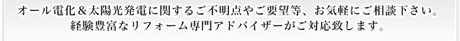 オール電化リフォーム ＆ 太陽光発電システムに関するご不明点やご要望等、お気軽にご相談下さい。 経験豊富なリフォーム専門アドバイザーがご対応致します。