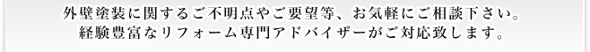 外壁塗装に関するご不明点やご要望等、お気軽にご相談下さい。 経験豊富なリフォーム専門アドバイザーがご対応致します。