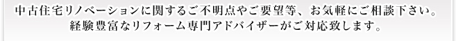 中古住宅リノベーションに関するご不明点やご要望等、お気軽にご相談下さい。 経験豊富なリフォーム専門アドバイザーがご対応致します。