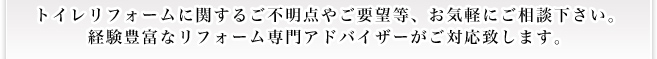 トイレリフォームに関するご不明点やご要望等、お気軽にご相談下さい。 経験豊富なリフォーム専門アドバイザーがご対応致します。