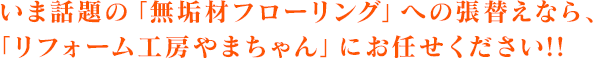 いま話題の「無垢材フローリング」への張替えなら、「リフォーム工房やまちゃん」にお任せください!!